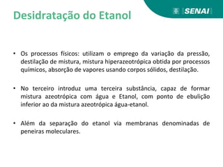 Desidratação do Etanol
• Os processos físicos: utilizam o emprego da variação da pressão,
destilação de mistura, mistura hiperazeotrópica obtida por processos
químicos, absorção de vapores usando corpos sólidos, destilação.
• No terceiro introduz uma terceira substância, capaz de formar
mistura azeotrópica com água e Etanol, com ponto de ebulição
inferior ao da mistura azeotrópica água-etanol.
• Além da separação do etanol via membranas denominadas de
peneiras moleculares.
 