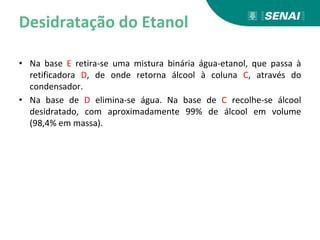 Desidratação do Etanol
• Na base E retira-se uma mistura binária água-etanol, que passa à
retificadora D, de onde retorna álcool à coluna C, através do
condensador.
• Na base de D elimina-se água. Na base de C recolhe-se álcool
desidratado, com aproximadamente 99% de álcool em volume
(98,4% em massa).
 