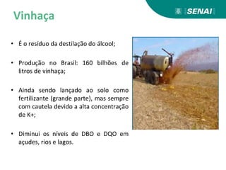 Vinhaça
• É o resíduo da destilação do álcool;
• Produção no Brasil: 160 bilhões de
litros de vinhaça;
• Ainda sendo lançado ao solo como
fertilizante (grande parte), mas sempre
com cautela devido a alta concentração
de K+;
• Diminui os níveis de DBO e DQO em
açudes, rios e lagos.
 