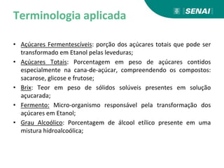 Terminologia aplicada
• Açúcares Fermentescíveis: porção dos açúcares totais que pode ser
transformado em Etanol pelas leveduras;
• Açúcares Totais: Porcentagem em peso de açúcares contidos
especialmente na cana-de-açúcar, compreendendo os compostos:
sacarose, glicose e frutose;
• Brix: Teor em peso de sólidos solúveis presentes em solução
açucarada;
• Fermento: Micro-organismo responsável pela transformação dos
açúcares em Etanol;
• Grau Alcoólico: Porcentagem de álcool etílico presente em uma
mistura hidroalcoólica;
 