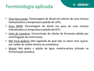 Terminologia aplicada
• Grau Gay-Lussac: Porcentagem de álcool em volume de uma mistura
hidroalcoólica à temperatura padrão de 15ºC;
• Grau INPM: Porcentagem de álcool em peso de uma mistura
hidroalcoólica à temperatura padrão de15ºC;
• Leite de Levedura: Concentrado de células de fermento obtido por
centrifugação do vinho bruto;
• Mel Final (pobre): Mel esgotado do qual não se extrai mais açúcar,
por razões de ordem técnica ou econômica;
• Mosto: Mel pobre + adição de água, matéria-prima utilizada na
fermentação alcoólica;
 