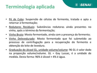 Terminologia aplicada
• Pé de Cuba: Suspensão de células de fermento, tratada e apta a
retornar à fermentação;
• Redutores Residuais: Substâncias redutoras ainda presentes no
vinho, após o término da fermentação;
• Vinho Bruto: Mosto fermentado, ainda com a presença do fermento;
• Vinho Delevedurado: Mosto fermentado que foi submetido ao
processo de centrifugação para a recuperação do fermento e
obtenção do leite de levedura.
• Graduação do álcool GL, unidade volume/volume: 96 GL é valor dado
na proporção volume/volume. GL = Gay Lussac, é a unidade de
medida. Desta forma: 96% é álcool + 4% é água.
 