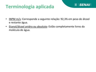 Terminologia aplicada
• INPM m/v: Corresponde a seguinte relação: 92,3% em peso de álcool
e restante água.
• Etanol/álcool anidro ou absoluto: Estão completamente livres da
molécula de água.
 