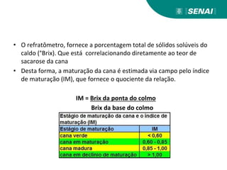 • O refratômetro, fornece a porcentagem total de sólidos solúveis do
caldo (°Brix). Que está correlacionando diretamente ao teor de
sacarose da cana
• Desta forma, a maturação da cana é estimada via campo pelo índice
de maturação (IM), que fornece o quociente da relação.
IM = Brix da ponta do colmo
Brix da base do colmo
 