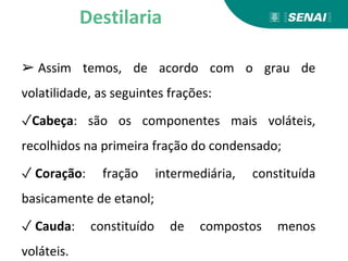 ➢ Assim temos, de acordo com o grau de
volatilidade, as seguintes frações:
✓Cabeça: são os componentes mais voláteis,
recolhidos na primeira fração do condensado;
✓ Coração: fração intermediária, constituída
basicamente de etanol;
✓ Cauda: constituído de compostos menos
voláteis.
Destilaria
 
