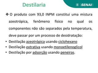 ❖ O produto com 93,0 INPM constitui uma mistura
azeotrópica, fenômeno físico no qual os
componentes não são separados pela temperatura,
deve passar por um processo de desidratação:
• Destilação azeotrópica usando ciclohexano
• Destilação extrativa usando monoetilenoglicol
• Destilação por adsorção usando peneiras.
Destilaria
 