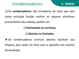 ❑ Os condensadores: são trocadores de calor que tem
como principal função resfriar os vapores alcoólicos
provenientes das colunas, podem ser:
❑ Horizontais ou verticais;
❑ Abertos ou fechados.
❖ Os condensadores verticais abertos facilitam sua
limpeza, pois pode ser feita com o aparelho em marcha
de produção.
Condensadores
 