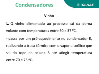 Vinho
❑ O vinho alimentado ao processo sai da dorna
volante com temperaturas entre 30 e 37 0C,
- passa por um pré-aquecimento no condensador E,
realizando a troca térmica com o vapor alcoólico que
sai do topo da coluna B até atingir temperatura
entre 70 e 75 oC.
Condensadores
 