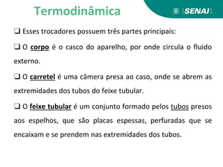 ❑ Esses trocadores possuem três partes principais:
❑ O corpo é o casco do aparelho, por onde circula o fluido
externo.
❑ O carretel é uma câmera presa ao caso, onde se abrem as
extremidades dos tubos do feixe tubular.
❑ O feixe tubular é um conjunto formado pelos tubos presos
aos espelhos, que são placas espessas, perfuradas que se
encaixam e se prendem nas extremidades dos tubos.
Termodinâmica
 