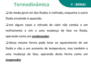 ❑ de modo geral um dos fluidos é resfriado, enquanto o outro
fluido envolvido é aquecido.
❑ em alguns casos a retirada de calor não conduz a um
resfriamento e sim a uma mudança de fase no fluido,
operando como um condensador.
❑ dessa mesma forma pode levar ao aquecimento de um
fluido e não a um aumento de temperatura, mas também a
uma mudança de fase, operando desta forma como um
evaporador.
Termodinâmica
 