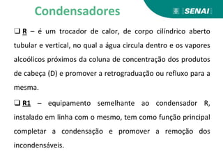 ❑ R – é um trocador de calor, de corpo cilíndrico aberto
tubular e vertical, no qual a água circula dentro e os vapores
alcoólicos próximos da coluna de concentração dos produtos
de cabeça (D) e promover a retrograduação ou refluxo para a
mesma.
❑ R1 – equipamento semelhante ao condensador R,
instalado em linha com o mesmo, tem como função principal
completar a condensação e promover a remoção dos
incondensáveis.
Condensadores
 