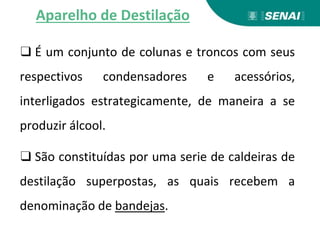 ❑ É um conjunto de colunas e troncos com seus
respectivos condensadores e acessórios,
interligados estrategicamente, de maneira a se
produzir álcool.
❑ São constituídas por uma serie de caldeiras de
destilação superpostas, as quais recebem a
denominação de bandejas.
Aparelho de Destilação
 