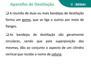 ❑ A reunião de duas ou mais bandejas de destilação
forma um gomo, que se liga a outros por meio de
flanges.
❑ As bandejas de destilação são geralmente
circulares, sendo que pela superposição das
mesmas, dão ao conjunto o aspecto de um cilindro
vertical que recebe o nome de coluna.
Aparelho de Destilação
 