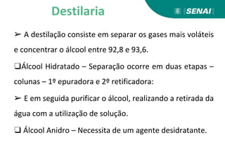 ➢ A destilação consiste em separar os gases mais voláteis
e concentrar o álcool entre 92,8 e 93,6.
❑Álcool Hidratado – Separação ocorre em duas etapas –
colunas – 1º epuradora e 2º retificadora:
➢ E em seguida purificar o álcool, realizando a retirada da
água com a utilização de solução.
❑ Álcool Anidro – Necessita de um agente desidratante.
Destilaria
 