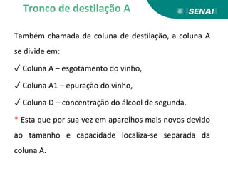 Também chamada de coluna de destilação, a coluna A
se divide em:
✓ Coluna A – esgotamento do vinho,
✓ Coluna A1 – epuração do vinho,
✓ Coluna D – concentração do álcool de segunda.
* Esta que por sua vez em aparelhos mais novos devido
ao tamanho e capacidade localiza-se separada da
coluna A.
Tronco de destilação A
 