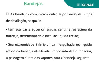 ❑ As bandejas comunicam entre si por meio de sifões
de destilação, os quais:
- tem sua parte superior, alguns centímetros acima da
bandeja, determinando o nível de líquido retido;
- Sua extremidade inferior, fica mergulhada no líquido
retido na bandeja ali situada, impedindo dessa maneira,
a passagem direta dos vapores para a bandeja seguinte.
Bandejas
 