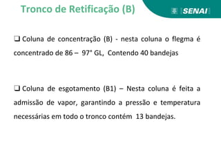 ❑ Coluna de concentração (B) - nesta coluna o flegma é
concentrado de 86 – 97° GL, Contendo 40 bandejas
❑ Coluna de esgotamento (B1) – Nesta coluna é feita a
admissão de vapor, garantindo a pressão e temperatura
necessárias em todo o tronco contém 13 bandejas.
Tronco de Retificação (B)
 