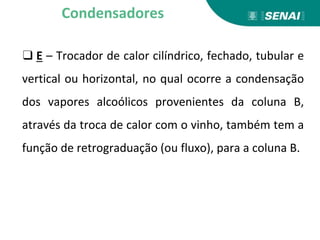 ❑ E – Trocador de calor cilíndrico, fechado, tubular e
vertical ou horizontal, no qual ocorre a condensação
dos vapores alcoólicos provenientes da coluna B,
através da troca de calor com o vinho, também tem a
função de retrograduação (ou fluxo), para a coluna B.
Condensadores
 