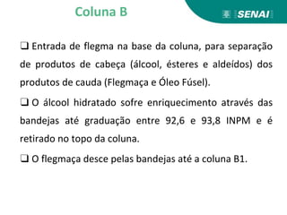 ❑ Entrada de flegma na base da coluna, para separação
de produtos de cabeça (álcool, ésteres e aldeídos) dos
produtos de cauda (Flegmaça e Óleo Fúsel).
❑ O álcool hidratado sofre enriquecimento através das
bandejas até graduação entre 92,6 e 93,8 INPM e é
retirado no topo da coluna.
❑ O flegmaça desce pelas bandejas até a coluna B1.
Coluna B
 