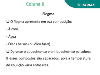 Flegma
❑ O flegma apresenta em sua composição:
- Álcool,
- Água
- Óleos baixos (ou óleo fúsel).
❑ Durante o aquecimento e enriquecimento na coluna
B esses compostos são separados, pois a temperatura
de ebulição varia entre eles.
Coluna B
 