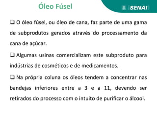 ❑ O óleo fúsel, ou óleo de cana, faz parte de uma gama
de subprodutos gerados através do processamento da
cana de açúcar.
❑ Algumas usinas comercializam este subproduto para
indústrias de cosméticos e de medicamentos.
❑ Na própria coluna os óleos tendem a concentrar nas
bandejas inferiores entre a 3 e a 11, devendo ser
retirados do processo com o intuito de purificar o álcool.
Óleo Fúsel
 