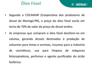 ▪ Segundo a COCAMAR (Cooperativa dos produtores de
álcool de Maringá-PR), o preço do óleo fúsel oscila em
torno de 70% do valor do preço do álcool anidro.
▪ As empresas que compram o óleo fúsel destilam-no em
colunas, gerando álcoois destinados à produção de
solventes para tintas e vernizes, insumos para a indústria
de cosméticos, uso para limpeza de máquinas
fotocopiadoras, perfumes e agente purificador do ácido
fosfórico.
Óleo Fúsel
 