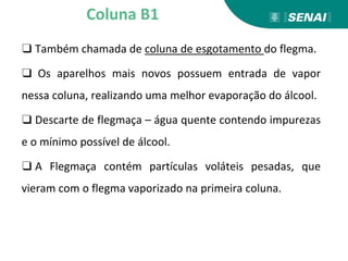 ❑ Também chamada de coluna de esgotamento do flegma.
❑ Os aparelhos mais novos possuem entrada de vapor
nessa coluna, realizando uma melhor evaporação do álcool.
❑ Descarte de flegmaça – água quente contendo impurezas
e o mínimo possível de álcool.
❑ A Flegmaça contém partículas voláteis pesadas, que
vieram com o flegma vaporizado na primeira coluna.
Coluna B1
 