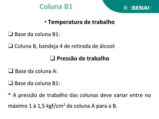 • Temperatura de trabalho
❑ Base da coluna B1:
❑ Coluna B, bandeja 4 de retirada de álcool:
❑ Pressão de trabalho
❑ Base da coluna A:
❑ Base da coluna B1:
* A pressão de trabalho das colunas deve variar entre no
máximo 1 à 1,5 kgf/cm2 da coluna A para a B.
Coluna B1
 