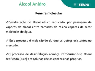 Peneira molecular
✓Desidratação do álcool etílico retificado, por passagem de
vapores de álcool entre camadas de resina capazes de reter
moléculas de água.
✓ Esse processo é mais rápido do que os outros existentes no
mercado.
✓O processo de desidratação começa introduzindo-se álcool
retificado (Alre) em colunas cheias com resinas próprias.
Álcool Anidro
 