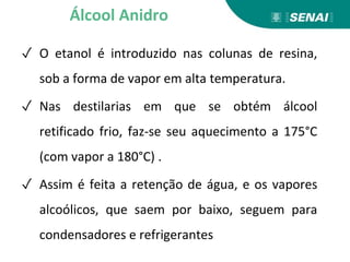 ✓ O etanol é introduzido nas colunas de resina,
sob a forma de vapor em alta temperatura.
✓ Nas destilarias em que se obtém álcool
retificado frio, faz-se seu aquecimento a 175°C
(com vapor a 180°C) .
✓ Assim é feita a retenção de água, e os vapores
alcoólicos, que saem por baixo, seguem para
condensadores e refrigerantes
Álcool Anidro
 
