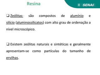 ❑ Zeólitas: são compostos de alumínio e
silício (aluminossilicatos) com alto grau de ordenação a
nível microscópico.
❑ Existem zeólitas naturais e sintéticas e geralmente
apresentam-se como partículas do tamanho de
ervilhas.
Resina
 