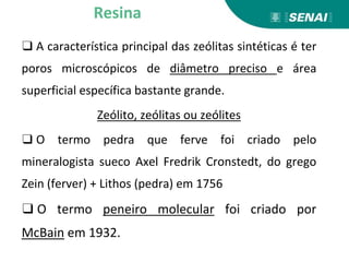 ❑ A característica principal das zeólitas sintéticas é ter
poros microscópicos de diâmetro preciso e área
superficial específica bastante grande.
Zeólito, zeólitas ou zeólites
❑ O termo pedra que ferve foi criado pelo
mineralogista sueco Axel Fredrik Cronstedt, do grego
Zein (ferver) + Lithos (pedra) em 1756
❑ O termo peneiro molecular foi criado por
McBain em 1932.
Resina
 
