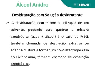 Desidratação com Solução desidratante
➢ A desidratação ocorre com a utilização de um
solvente, podendo esse quebrar a mistura
azeotrópica (água + álcool) é o caso do MEG,
também chamada de destilação extrativa ou
aderir a mistura e formar um novo azeótropo caso
do Ciclohexano, também chamada de destilação
azeotrópica.
Álcool Anidro
 