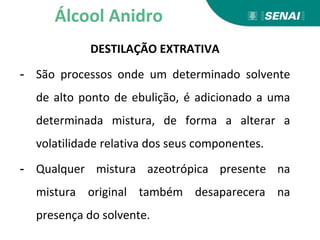 DESTILAÇÃO EXTRATIVA
- São processos onde um determinado solvente
de alto ponto de ebulição, é adicionado a uma
determinada mistura, de forma a alterar a
volatilidade relativa dos seus componentes.
- Qualquer mistura azeotrópica presente na
mistura original também desaparecera na
presença do solvente.
Álcool Anidro
 