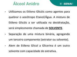 - Utilizamos os Etileno Glicóis como agentes para
quebrar o azeótropo Etanol/Água. A mistura de
Etileno Glicóis a ser utilizada na desidratação,
será simplesmente chamada de SOLVENTE.
- Separação de uma mistura binária, agregando
um terceiro componente (extrator ou solvente).
- Alem de Etileno Glicol a Glicerina é um outro
solvente com capacidade de extrativa.
Álcool Anidro
 
