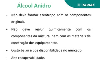 - Não deve formar azeótropo com os componentes
originais.
- Não deve reagir quimicamente com os
componentes da mistura, nem com os materiais de
construção dos equipamentos.
- Custo baixo e boa disponibilidade no mercado.
- Alta recuperabilidade.
Álcool Anidro
 