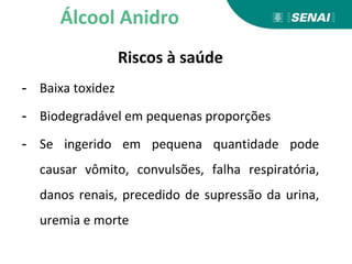 Riscos à saúde
- Baixa toxidez
- Biodegradável em pequenas proporções
- Se ingerido em pequena quantidade pode
causar vômito, convulsões, falha respiratória,
danos renais, precedido de supressão da urina,
uremia e morte
Álcool Anidro
 