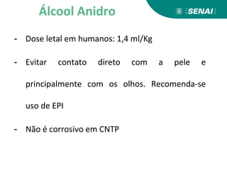 - Dose letal em humanos: 1,4 ml/Kg
- Evitar contato direto com a pele e
principalmente com os olhos. Recomenda-se
uso de EPI
- Não é corrosivo em CNTP
Álcool Anidro
 