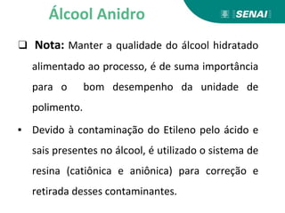 ❑ Nota: Manter a qualidade do álcool hidratado
alimentado ao processo, é de suma importância
para o bom desempenho da unidade de
polimento.
▪ Devido à contaminação do Etileno pelo ácido e
sais presentes no álcool, é utilizado o sistema de
resina (catiônica e aniônica) para correção e
retirada desses contaminantes.
Álcool Anidro
 