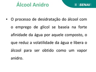 ▪ O processo de desidratação do álcool com
o emprego de glicol se baseia na forte
afinidade da água por aquele composto, o
que reduz a volatilidade da água e libera o
álcool para ser obtido como um vapor
anidro.
Álcool Anidro
 