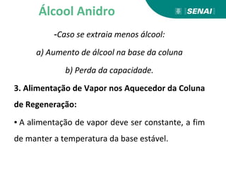 -Caso se extraia menos álcool:
a) Aumento de álcool na base da coluna
b) Perda da capacidade.
3. Alimentação de Vapor nos Aquecedor da Coluna
de Regeneração:
▪ A alimentação de vapor deve ser constante, a fim
de manter a temperatura da base estável.
Álcool Anidro
 