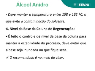 - Deve manter a temperatura entre 158 e 162 ºC, o
que evita a contaminação do solvente.
4. Nível da Base da Coluna de Regeneração:
▪ É feito o controle de nível da base da coluna para
manter a estabilidade do processo, deve evitar que
a base seja inundada ou que fique seca.
✓ O recomendado é no meio do visor.
Álcool Anidro
 