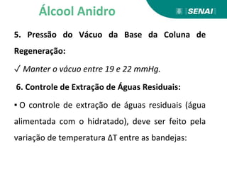 5. Pressão do Vácuo da Base da Coluna de
Regeneração:
✓ Manter o vácuo entre 19 e 22 mmHg.
6. Controle de Extração de Águas Residuais:
▪ O controle de extração de águas residuais (água
alimentada com o hidratado), deve ser feito pela
variação de temperatura ΔT entre as bandejas:
Álcool Anidro
 