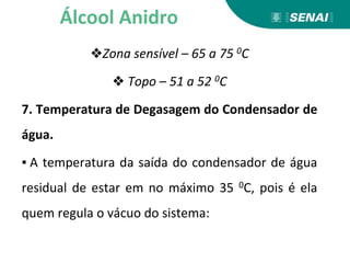 ❖Zona sensível – 65 a 75 0C
❖ Topo – 51 a 52 0C
7. Temperatura de Degasagem do Condensador de
água.
▪ A temperatura da saída do condensador de água
residual de estar em no máximo 35 0C, pois é ela
quem regula o vácuo do sistema:
Álcool Anidro
 