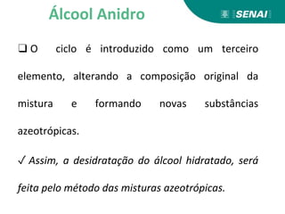 ❑ O ciclo é introduzido como um terceiro
elemento, alterando a composição original da
mistura e formando novas substâncias
azeotrópicas.
✓ Assim, a desidratação do álcool hidratado, será
feita pelo método das misturas azeotrópicas.
Álcool Anidro
 