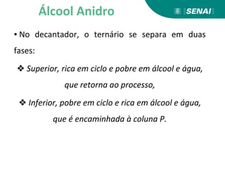 ▪ No decantador, o ternário se separa em duas
fases:
❖ Superior, rica em ciclo e pobre em álcool e água,
que retorna ao processo,
❖ Inferior, pobre em ciclo e rica em álcool e água,
que é encaminhada à coluna P.
Álcool Anidro
 