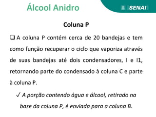 Coluna P
❑ A coluna P contém cerca de 20 bandejas e tem
como função recuperar o ciclo que vaporiza através
de suas bandejas até dois condensadores, I e I1,
retornando parte do condensado à coluna C e parte
à coluna P.
✓ A porção contendo água e álcool, retirado na
base da coluna P, é enviada para a coluna B.
Álcool Anidro
 
