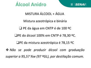 MISTURA ÁLCOOL + ÁGUA
Mistura azeotrópica e binária
❑ PE da água em CNTP é de 100 ºC
❑PE do álcool 100% em CNTP é 78,30 ºC.
❑PE da mistura azeotrópica é 78,15 ºC
❖ Não se pode produzir álcool com graduação
superior a 95,57 %w (97 ºGL), por destilação comum.
Álcool Anidro
 