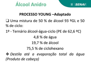PROCESSO YOUNG –Adaptado
❑ Uma mistura de 50 % de álcool 93 ºGL e 50
% de ciclo:
1º - Ternário álcool-água-ciclo (PE de 62,6 ºC)
4,8 % de água
19,7 % de álcool
75,5 % de ciclohexano
❖ Destila até a evaporação total da água
(Produto de cabeça)
Álcool Anidro
 