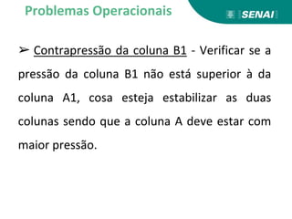 ➢ Contrapressão da coluna B1 - Verificar se a
pressão da coluna B1 não está superior à da
coluna A1, cosa esteja estabilizar as duas
colunas sendo que a coluna A deve estar com
maior pressão.
Problemas Operacionais
 